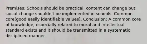 Premises: Schools should be practical, content can change but social change shouldn't be implemented in schools. Common core(good easily identifiable values). Conclusion: A common core of knowledge, especially related to moral and intellectual standard exists and it should be transmitted in a systematic disciplined manner.