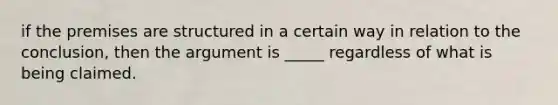 if the premises are structured in a certain way in relation to the conclusion, then the argument is _____ regardless of what is being claimed.