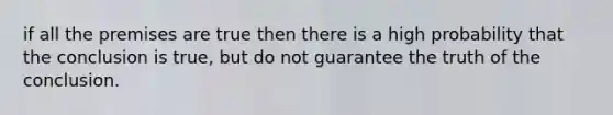 if all the premises are true then there is a high probability that the conclusion is true, but do not guarantee the truth of the conclusion.