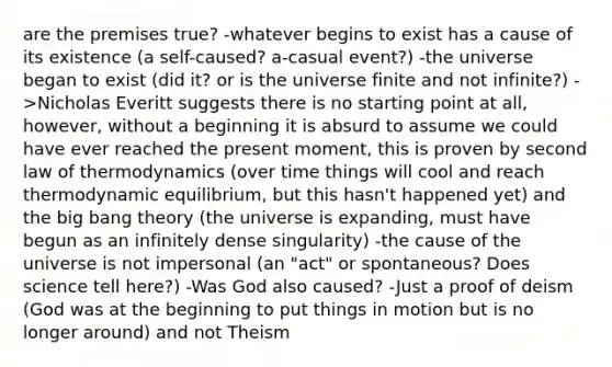 are the premises true? -whatever begins to exist has a cause of its existence (a self-caused? a-casual event?) -the universe began to exist (did it? or is the universe finite and not infinite?) ->Nicholas Everitt suggests there is no starting point at all, however, without a beginning it is absurd to assume we could have ever reached the present moment, this is proven by second law of thermodynamics (over time things will cool and reach thermodynamic equilibrium, but this hasn't happened yet) and the big bang theory (the universe is expanding, must have begun as an infinitely dense singularity) -the cause of the universe is not impersonal (an "act" or spontaneous? Does science tell here?) -Was God also caused? -Just a proof of deism (God was at the beginning to put things in motion but is no longer around) and not Theism