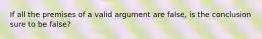 If all the premises of a valid argument are false, is the conclusion sure to be false?