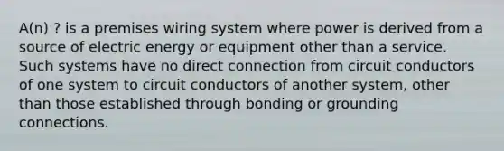 A(n) ? is a premises wiring system where power is derived from a source of electric energy or equipment other than a service. Such systems have no direct connection from circuit conductors of one system to circuit conductors of another system, other than those established through bonding or grounding connections.