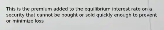 This is the premium added to the equilibrium interest rate on a security that cannot be bought or sold quickly enough to prevent or minimize loss