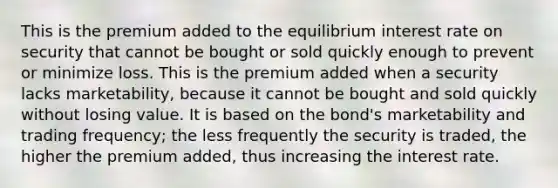 This is the premium added to the equilibrium interest rate on security that cannot be bought or sold quickly enough to prevent or minimize loss. This is the premium added when a security lacks marketability, because it cannot be bought and sold quickly without losing value. It is based on the bond's marketability and trading frequency; the less frequently the security is traded, the higher the premium added, thus increasing the interest rate.