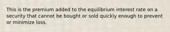 This is the premium added to the equilibrium interest rate on a security that cannot be bought or sold quickly enough to prevent or minimize loss.