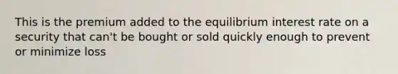 This is the premium added to the equilibrium interest rate on a security that can't be bought or sold quickly enough to prevent or minimize loss