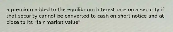 a premium added to the equilibrium interest rate on a security if that security cannot be converted to cash on short notice and at close to its "fair market value"