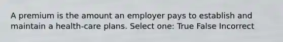 A premium is the amount an employer pays to establish and maintain a health-care plans. Select one: True False Incorrect