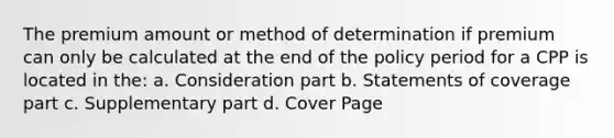 The premium amount or method of determination if premium can only be calculated at the end of the policy period for a CPP is located in the: a. Consideration part b. Statements of coverage part c. Supplementary part d. Cover Page