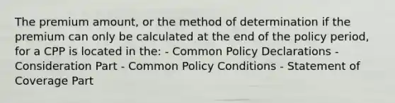 The premium amount, or the method of determination if the premium can only be calculated at the end of the policy period, for a CPP is located in the: - Common Policy Declarations - Consideration Part - Common Policy Conditions - Statement of Coverage Part