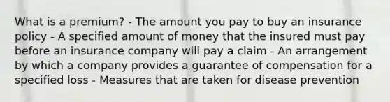 What is a premium? - The amount you pay to buy an insurance policy - A specified amount of money that the insured must pay before an insurance company will pay a claim - An arrangement by which a company provides a guarantee of compensation for a specified loss - Measures that are taken for disease prevention