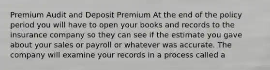 Premium Audit and Deposit Premium At the end of the policy period you will have to open your books and records to the insurance company so they can see if the estimate you gave about your sales or payroll or whatever was accurate. The company will examine your records in a process called a