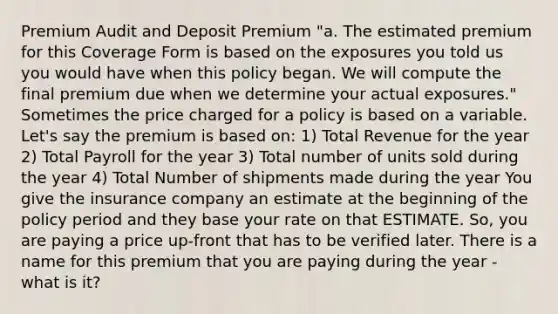 Premium Audit and Deposit Premium "a. The estimated premium for this Coverage Form is based on the exposures you told us you would have when this policy began. We will compute the final premium due when we determine your actual exposures." Sometimes the price charged for a policy is based on a variable. Let's say the premium is based on: 1) Total Revenue for the year 2) Total Payroll for the year 3) Total number of units sold during the year 4) Total Number of shipments made during the year You give the insurance company an estimate at the beginning of the policy period and they base your rate on that ESTIMATE. So, you are paying a price up-front that has to be verified later. There is a name for this premium that you are paying during the year - what is it?