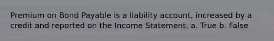 Premium on Bond Payable is a liability account, increased by a credit and reported on the Income Statement. a. True b. False