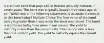 A premium bond that pays 60 in interest annually matures in seven years. The bond was originally issued three years ago at par. Which one of the following statements is accurate in respect to this bond today? Multiple Choice The face value of the bond today is greater than it was when the bond was issued. The bond is worth less today than when it was issued. The yield to maturity is less than the coupon rate. The coupon rate is less than the current yield. The yield to maturity equals the current yield.