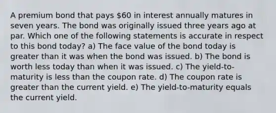 A premium bond that pays 60 in interest annually matures in seven years. The bond was originally issued three years ago at par. Which one of the following statements is accurate in respect to this bond today? a) The face value of the bond today is greater than it was when the bond was issued. b) The bond is worth less today than when it was issued. c) The yield-to-maturity is less than the coupon rate. d) The coupon rate is greater than the current yield. e) The yield-to-maturity equals the current yield.