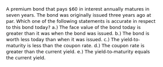 A premium bond that pays 60 in interest annually matures in seven years. The bond was originally issued three years ago at par. Which one of the following statements is accurate in respect to this bond today? a.) The face value of the bond today is greater than it was when the bond was issued. b.) The bond is worth less today than when it was issued. c.) The yield-to-maturity is less than the coupon rate. d.) The coupon rate is greater than the current yield. e.) The yield-to-maturity equals the current yield.