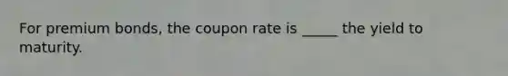 For premium bonds, the coupon rate is _____ the yield to maturity.