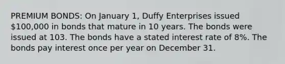 PREMIUM BONDS: On January 1, Duffy Enterprises issued 100,000 in bonds that mature in 10 years. The bonds were issued at 103. The bonds have a stated interest rate of 8%. The bonds pay interest once per year on December 31.