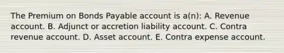 The Premium on Bonds Payable account is a(n): A. Revenue account. B. Adjunct or accretion liability account. C. Contra revenue account. D. Asset account. E. Contra expense account.