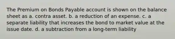 The Premium on Bonds Payable account is shown on the balance sheet as a. contra asset. b. a reduction of an expense. c. a separate liability that increases the bond to market value at the issue date. d. a subtraction from a long-term liability