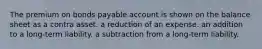 The premium on bonds payable account is shown on the balance sheet as a contra asset. a reduction of an expense. an addition to a long-term liability. a subtraction from a long-term liability.