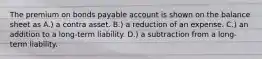 The premium on bonds payable account is shown on the balance sheet as A.) a contra asset. B.) a reduction of an expense. C.) an addition to a long-term liability. D.) a subtraction from a long-term liability.