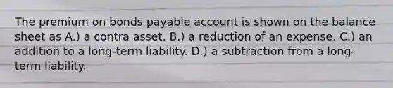 The premium on bonds payable account is shown on the balance sheet as A.) a contra asset. B.) a reduction of an expense. C.) an addition to a long-term liability. D.) a subtraction from a long-term liability.