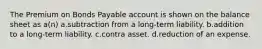 The Premium on Bonds Payable account is shown on the balance sheet as a(n) a.subtraction from a long-term liability. b.addition to a long-term liability. c.contra asset. d.reduction of an expense.