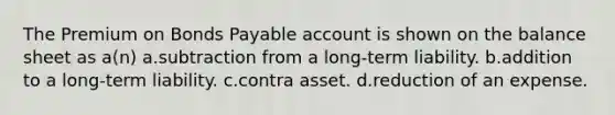 The Premium on <a href='https://www.questionai.com/knowledge/kvHJpN4vyZ-bonds-payable' class='anchor-knowledge'>bonds payable</a> account is shown on the balance sheet as a(n) a.subtraction from a long-term liability. b.addition to a long-term liability. c.contra asset. d.reduction of an expense.