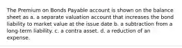 The Premium on Bonds Payable account is shown on the balance sheet as a. a separate valuation account that increases the bond liability to market value at the issue date b. a subtraction from a long-term liability. c. a contra asset. d. a reduction of an expense.