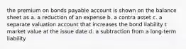 the premium on bonds payable account is shown on the balance sheet as a. a reduction of an expense b. a contra asset c. a separate valuation account that increases the bond liability t market value at the issue date d. a subtraction from a long-term liability