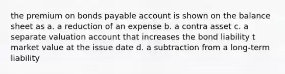 the premium on bonds payable account is shown on the balance sheet as a. a reduction of an expense b. a contra asset c. a separate valuation account that increases the bond liability t market value at the issue date d. a subtraction from a long-term liability