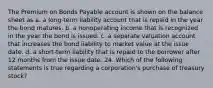 The Premium on Bonds Payable account is shown on the balance sheet as a. a long-term liability account that is repaid in the year the bond matures. b. a nonoperating income that is recognized in the year the bond is issued. c. a separate valuation account that increases the bond liability to market value at the issue date. d. a short-term liability that is repaid to the borrower after 12 months from the issue date. 24. Which of the following statements is true regarding a corporation's purchase of treasury stock?