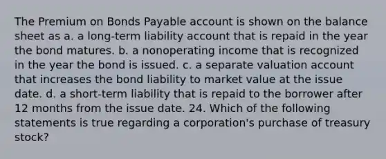 The Premium on Bonds Payable account is shown on the balance sheet as a. a long-term liability account that is repaid in the year the bond matures. b. a nonoperating income that is recognized in the year the bond is issued. c. a separate valuation account that increases the bond liability to market value at the issue date. d. a short-term liability that is repaid to the borrower after 12 months from the issue date. 24. Which of the following statements is true regarding a corporation's purchase of treasury stock?