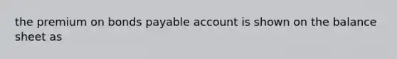 the premium on bonds payable account is shown on the balance sheet as