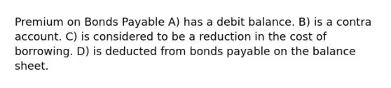 Premium on <a href='https://www.questionai.com/knowledge/kvHJpN4vyZ-bonds-payable' class='anchor-knowledge'>bonds payable</a> A) has a debit balance. B) is a contra account. C) is considered to be a reduction in the cost of borrowing. D) is deducted from bonds payable on the balance sheet.