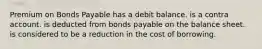 Premium on Bonds Payable has a debit balance. is a contra account. is deducted from bonds payable on the balance sheet. is considered to be a reduction in the cost of borrowing.