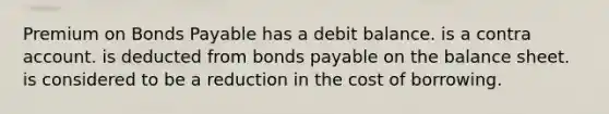 Premium on Bonds Payable has a debit balance. is a contra account. is deducted from bonds payable on the balance sheet. is considered to be a reduction in the cost of borrowing.