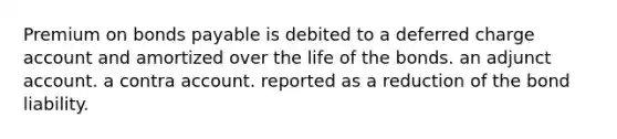 Premium on bonds payable is debited to a deferred charge account and amortized over the life of the bonds. an adjunct account. a contra account. reported as a reduction of the bond liability.