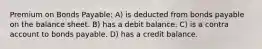 Premium on Bonds Payable: A) is deducted from bonds payable on the balance sheet. B) has a debit balance. C) is a contra account to bonds payable. D) has a credit balance.