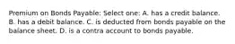 Premium on Bonds Payable: Select one: A. has a credit balance. B. has a debit balance. C. is deducted from bonds payable on the balance sheet. D. is a contra account to bonds payable.