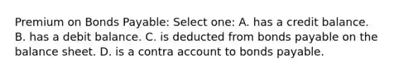 Premium on Bonds Payable: Select one: A. has a credit balance. B. has a debit balance. C. is deducted from bonds payable on the balance sheet. D. is a contra account to bonds payable.