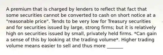 A premium that is charged by lenders to reflect that fact that some securities cannot be converted to cash on short notice at a "reasonable price". Tends to be very low for Treasury securities and for securities issued by large, strong firms; but it is relatively high on securities issued by small, privately held firms. *Can gain a sense of this by looking at the trading volume*. Higher trading volume means easier to sell and thus more _______