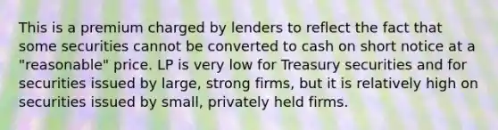 This is a premium charged by lenders to reflect the fact that some securities cannot be converted to cash on short notice at a "reasonable" price. LP is very low for Treasury securities and for securities issued by large, strong firms, but it is relatively high on securities issued by small, privately held firms.