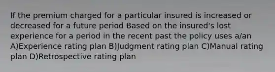 If the premium charged for a particular insured is increased or decreased for a future period Based on the insured's lost experience for a period in the recent past the policy uses a/an A)Experience rating plan B)Judgment rating plan C)Manual rating plan D)Retrospective rating plan