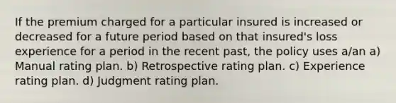 If the premium charged for a particular insured is increased or decreased for a future period based on that insured's loss experience for a period in the recent past, the policy uses a/an a) Manual rating plan. b) Retrospective rating plan. c) Experience rating plan. d) Judgment rating plan.