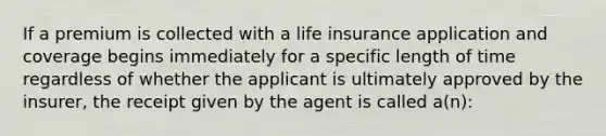 If a premium is collected with a life insurance application and coverage begins immediately for a specific length of time regardless of whether the applicant is ultimately approved by the insurer, the receipt given by the agent is called a(n):