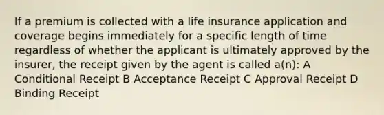 If a premium is collected with a life insurance application and coverage begins immediately for a specific length of time regardless of whether the applicant is ultimately approved by the insurer, the receipt given by the agent is called a(n): A Conditional Receipt B Acceptance Receipt C Approval Receipt D Binding Receipt