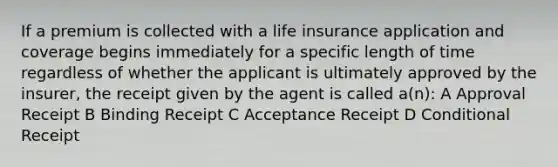 If a premium is collected with a life insurance application and coverage begins immediately for a specific length of time regardless of whether the applicant is ultimately approved by the insurer, the receipt given by the agent is called a(n): A Approval Receipt B Binding Receipt C Acceptance Receipt D Conditional Receipt